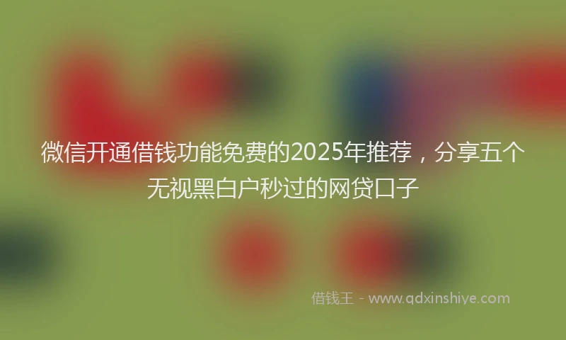 微信开通借钱功能免费的2025年推荐，分享五个无视黑白户秒过的网贷口子