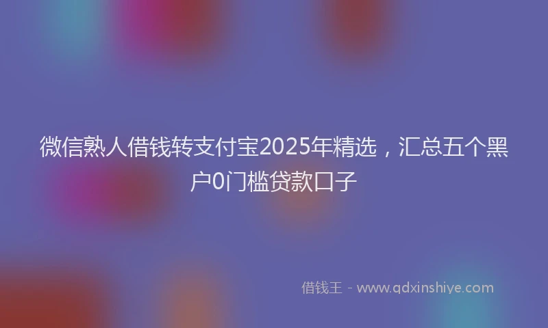 微信熟人借钱转支付宝2025年精选，汇总五个黑户0门槛贷款口子
