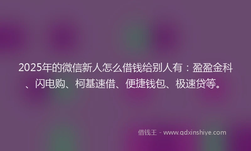 2025年的微信新人怎么借钱给别人有：盈盈金科、闪电购、柯基速借、便捷钱包、极速贷等。