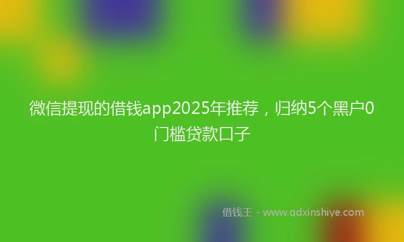 微信提现的借钱app2025年推荐，归纳5个黑户0门槛贷款口子