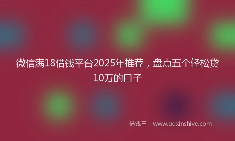 微信满18借钱平台2025年推荐，盘点五个轻松贷10万的口子