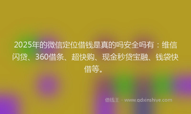 2025年的微信定位借钱是真的吗安全吗有：维信闪贷、360借条、超快购、现金秒贷宝融、钱袋快借等。