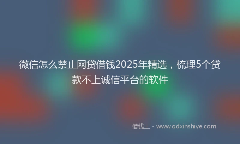 微信怎么禁止网贷借钱2025年精选，梳理5个贷款不上诚信平台的软件