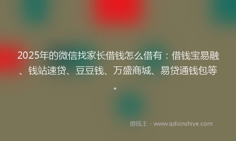 2025年的微信找家长借钱怎么借有：借钱宝易融、钱站速贷、豆豆钱、万盛商城、易贷通钱包等。