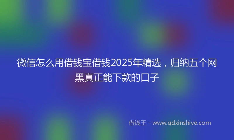微信怎么用借钱宝借钱2025年精选，归纳五个网黑真正能下款的口子