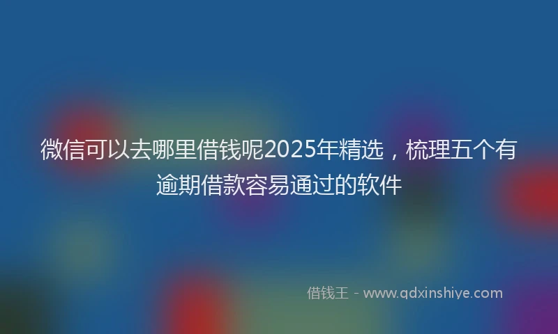 微信可以去哪里借钱呢2025年精选，梳理五个有逾期借款容易通过的软件