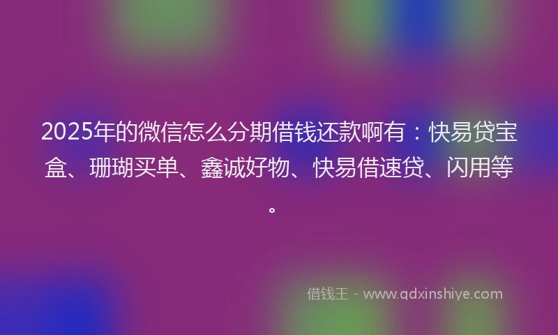 2025年的微信怎么分期借钱还款啊有：快易贷宝盒、珊瑚买单、鑫诚好物、快易借速贷、闪用等。