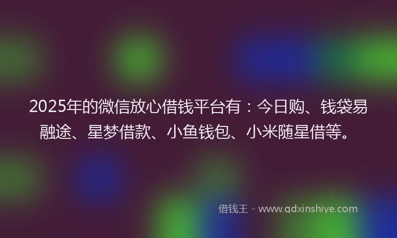 2025年的微信放心借钱平台有：今日购、钱袋易融途、星梦借款、小鱼钱包、小米随星借等。