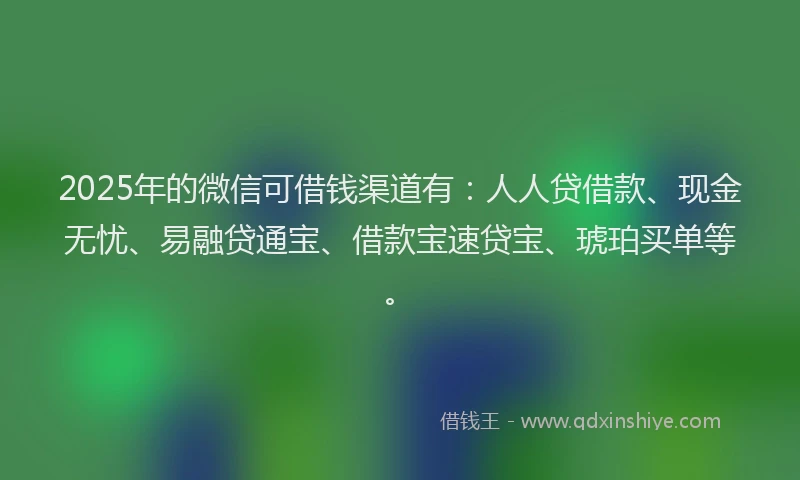 2025年的微信可借钱渠道有：人人贷借款、现金无忧、易融贷通宝、借款宝速贷宝、琥珀买单等。