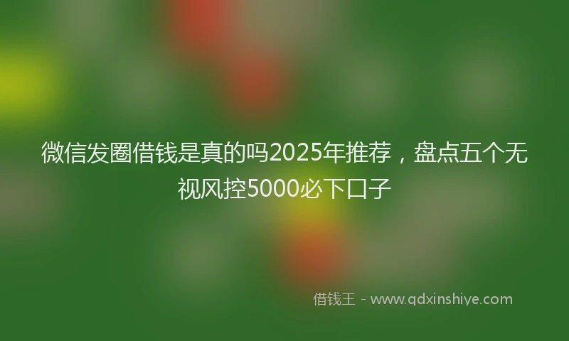 微信发圈借钱是真的吗2025年推荐，盘点五个无视风控5000必下口子