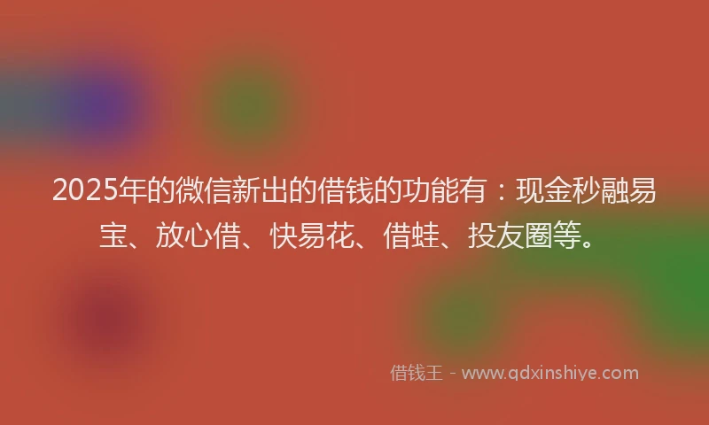 2025年的微信新出的借钱的功能有：现金秒融易宝、放心借、快易花、借蛙、投友圈等。