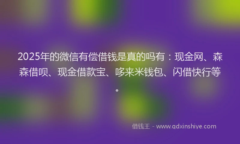 2025年的微信有偿借钱是真的吗有：现金网、森森借呗、现金借款宝、哆来米钱包、闪借快行等。