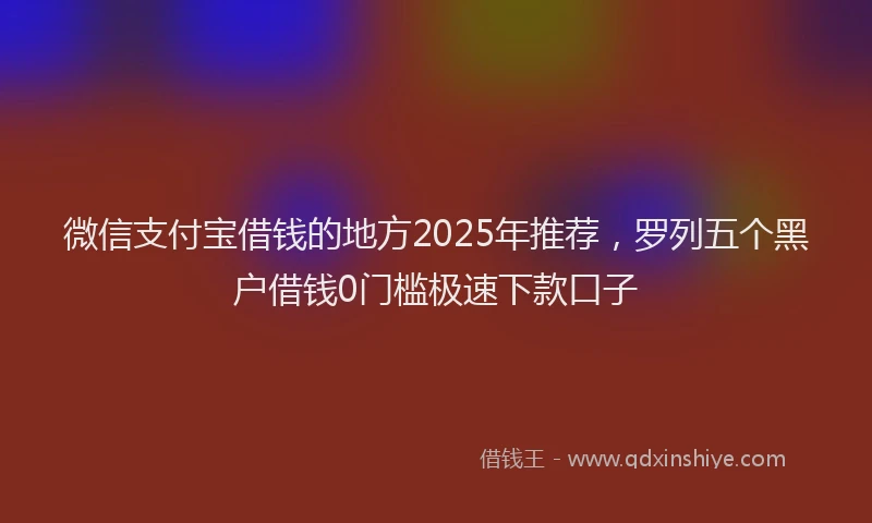 微信支付宝借钱的地方2025年推荐，罗列五个黑户借钱0门槛极速下款口子