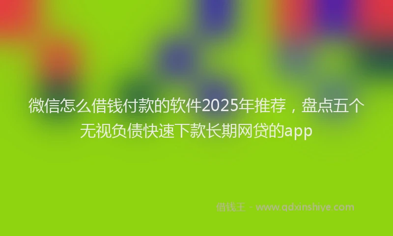 微信怎么借钱付款的软件2025年推荐，盘点五个无视负债快速下款长期网贷的app
