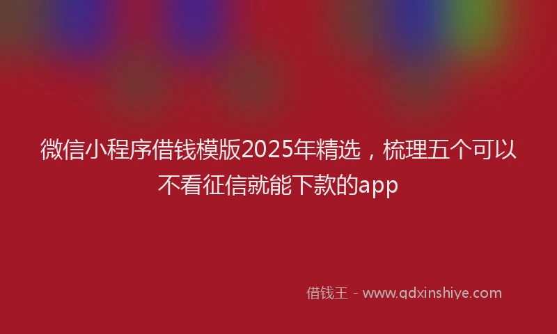 微信小程序借钱模版2025年精选，梳理五个可以不看征信就能下款的app
