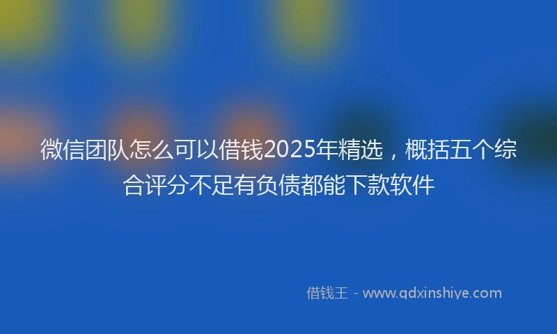 微信团队怎么可以借钱2025年精选，概括五个综合评分不足有负债都能下款软件