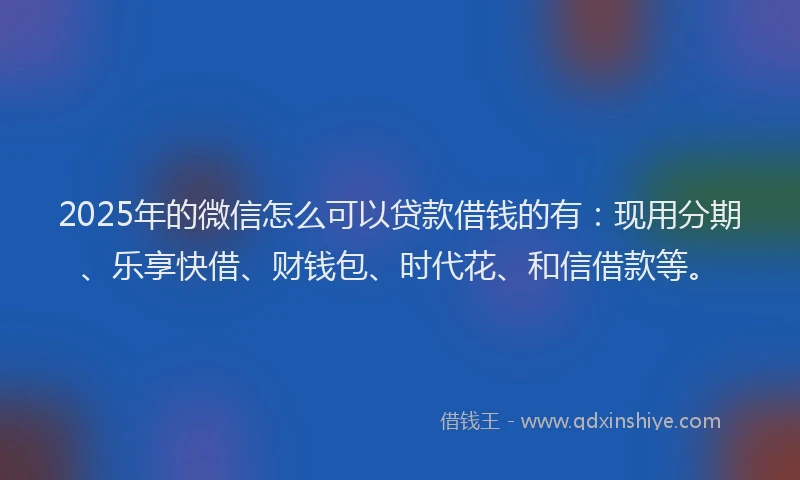 2025年的微信怎么可以贷款借钱的有：现用分期、乐享快借、财钱包、时代花、和信借款等。