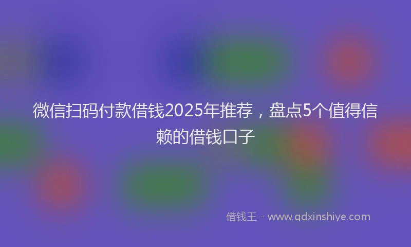 微信扫码付款借钱2025年推荐，盘点5个值得信赖的借钱口子
