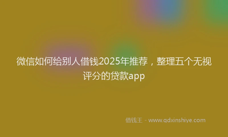 微信如何给别人借钱2025年推荐，整理五个无视评分的贷款app