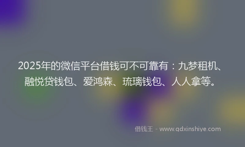 2025年的微信平台借钱可不可靠有：九梦租机、融悦贷钱包、爱鸿森、琉璃钱包、人人拿等。