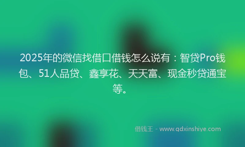 2025年的微信找借口借钱怎么说有：智贷Pro钱包、51人品贷、鑫享花、天天富、现金秒贷通宝等。
