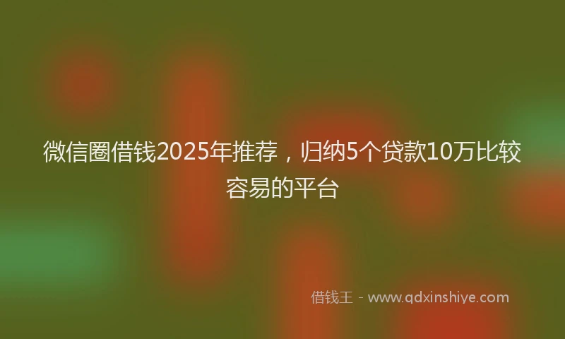 微信圈借钱2025年推荐，归纳5个贷款10万比较容易的平台