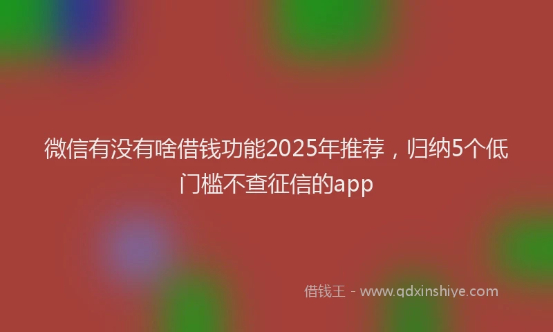 微信有没有啥借钱功能2025年推荐，归纳5个低门槛不查征信的app