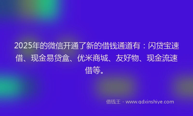 2025年的微信开通了新的借钱通道有：闪贷宝速借、现金易贷盒、优米商城、友好物、现金流速借等。