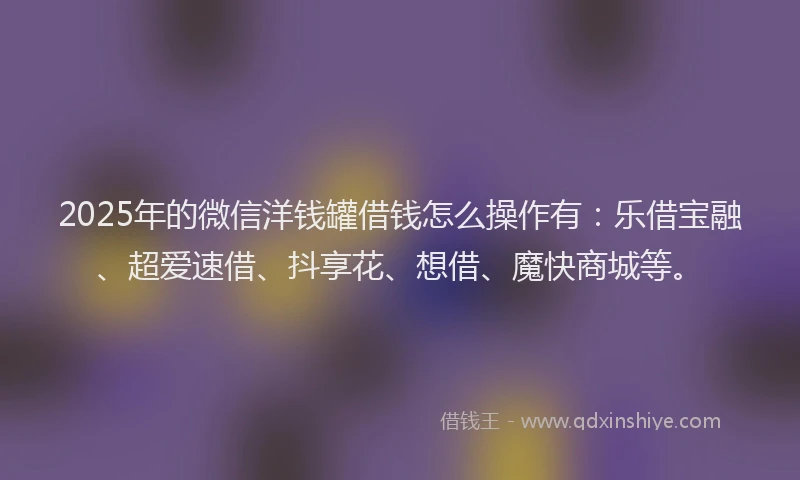 2025年的微信洋钱罐借钱怎么操作有：乐借宝融、超爱速借、抖享花、想借、魔快商城等。