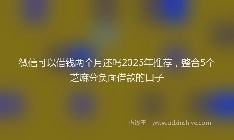 微信可以借钱两个月还吗2025年推荐，整合5个芝麻分负面借款的口子