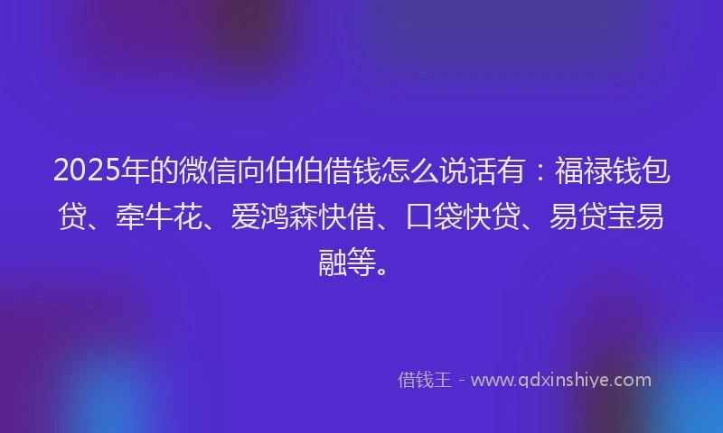 2025年的微信向伯伯借钱怎么说话有：福禄钱包贷、牵牛花、爱鸿森快借、口袋快贷、易贷宝易融等。