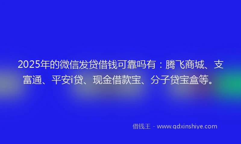 2025年的微信发贷借钱可靠吗有：腾飞商城、支富通、平安i贷、现金借款宝、分子贷宝盒等。