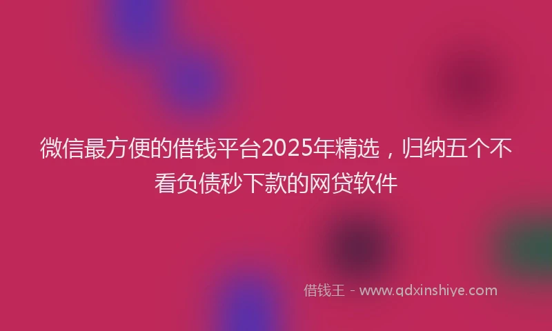 微信最方便的借钱平台2025年精选，归纳五个不看负债秒下款的网贷软件