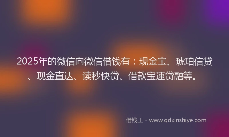 2025年的微信向微信借钱有：现金宝、琥珀信贷、现金直达、读秒快贷、借款宝速贷融等。