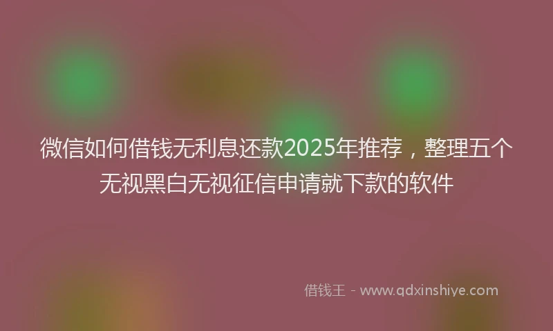 微信如何借钱无利息还款2025年推荐，整理五个无视黑白无视征信申请就下款的软件