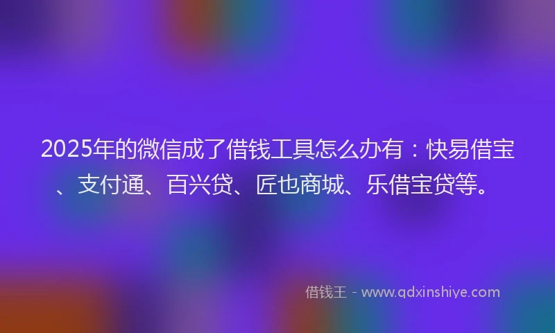 2025年的微信成了借钱工具怎么办有：快易借宝、支付通、百兴贷、匠也商城、乐借宝贷等。