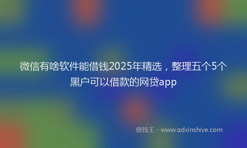 微信有啥软件能借钱2025年精选，整理五个5个黑户可以借款的网贷app