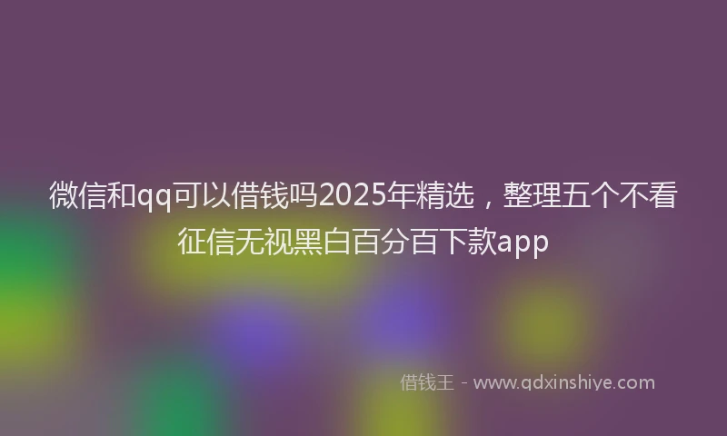 微信和qq可以借钱吗2025年精选，整理五个不看征信无视黑白百分百下款app