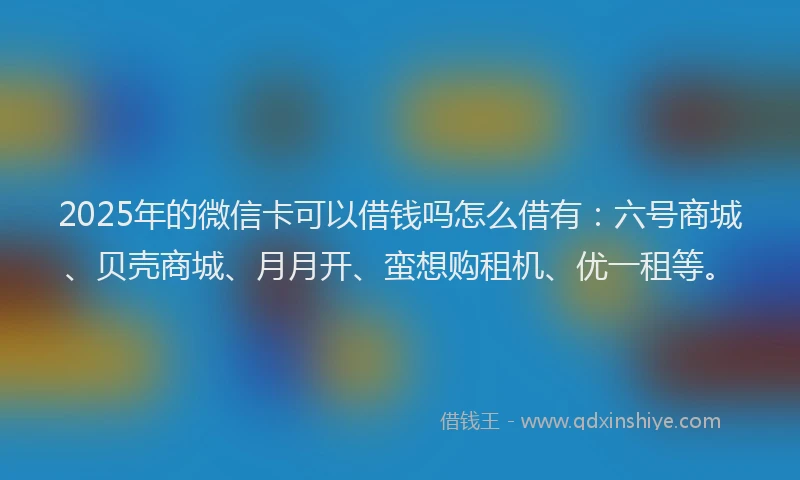 2025年的微信卡可以借钱吗怎么借有：六号商城、贝壳商城、月月开、蛮想购租机、优一租等。
