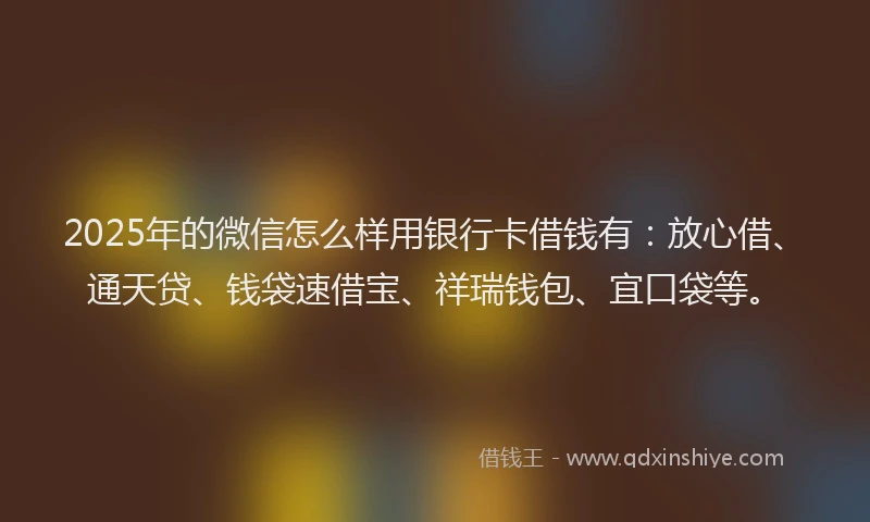 2025年的微信怎么样用银行卡借钱有：放心借、通天贷、钱袋速借宝、祥瑞钱包、宜口袋等。