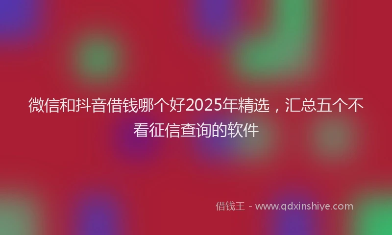 微信和抖音借钱哪个好2025年精选，汇总五个不看征信查询的软件