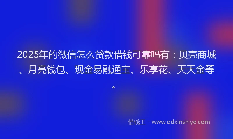 2025年的微信怎么贷款借钱可靠吗有：贝壳商城、月亮钱包、现金易融通宝、乐享花、天天金等。