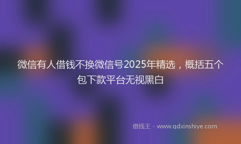 微信有人借钱不换微信号2025年精选，概括五个包下款平台无视黑白