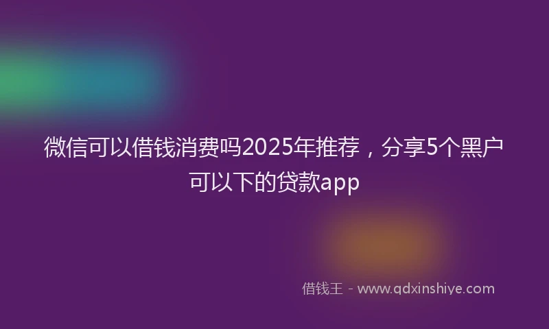 微信可以借钱消费吗2025年推荐，分享5个黑户可以下的贷款app