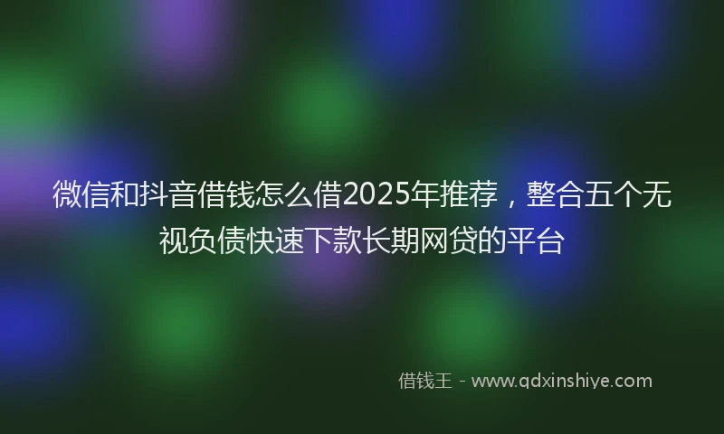 微信和抖音借钱怎么借2025年推荐，整合五个无视负债快速下款长期网贷的平台
