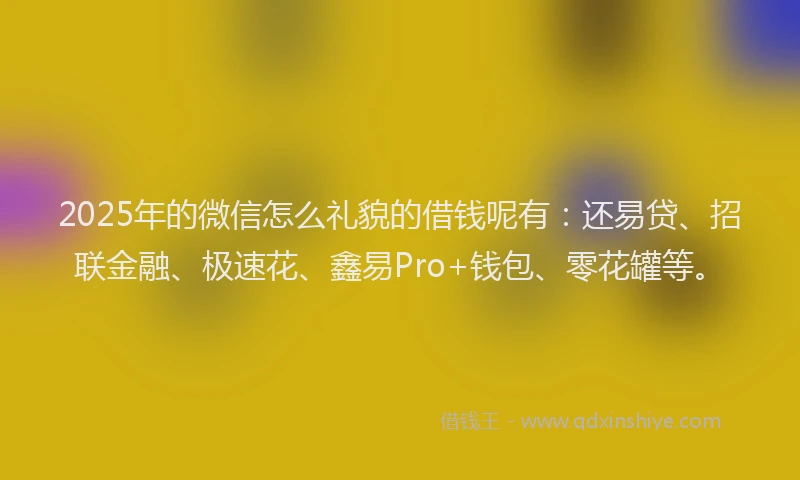 2025年的微信怎么礼貌的借钱呢有：还易贷、招联金融、极速花、鑫易Pro+钱包、零花罐等。