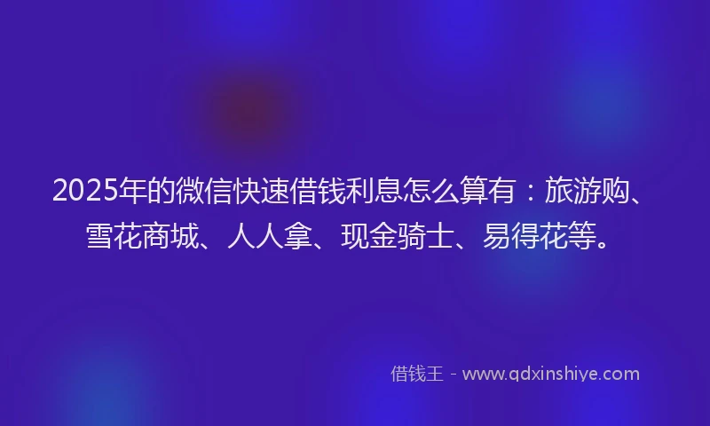 2025年的微信快速借钱利息怎么算有：旅游购、雪花商城、人人拿、现金骑士、易得花等。