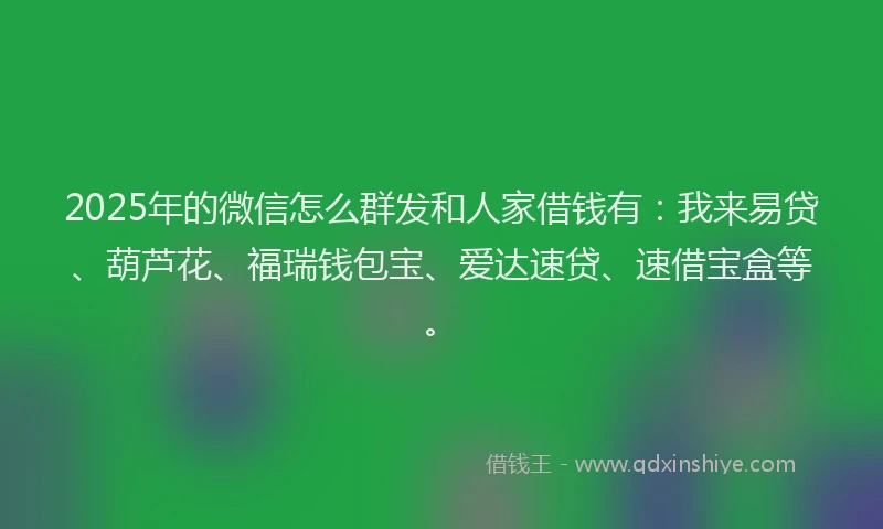 2025年的微信怎么群发和人家借钱有：我来易贷、葫芦花、福瑞钱包宝、爱达速贷、速借宝盒等。