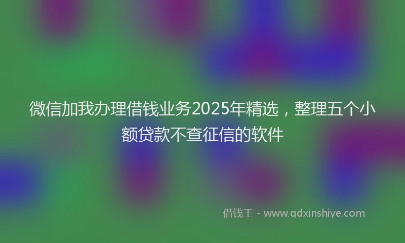 微信加我办理借钱业务2025年精选，整理五个小额贷款不查征信的软件