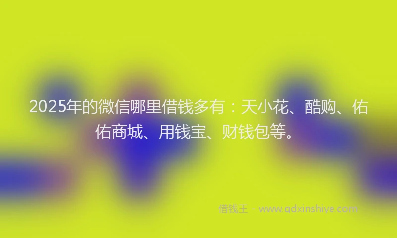 2025年的微信哪里借钱多有：天小花、酷购、佑佑商城、用钱宝、财钱包等。